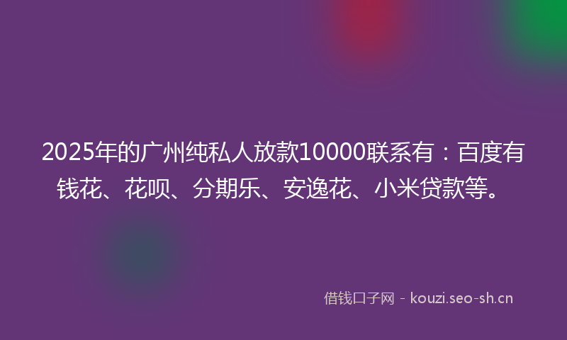 2025年的广州纯私人放款10000联系有：百度有钱花、花呗、分期乐、安逸花、小米贷款等。