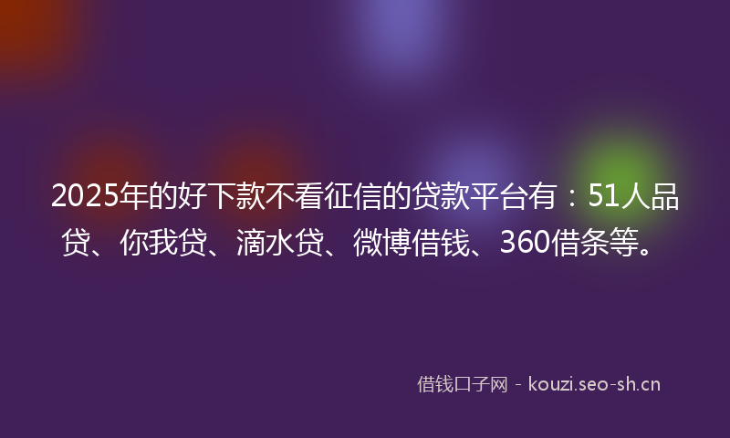 2025年的好下款不看征信的贷款平台有：51人品贷、你我贷、滴水贷、微博借钱、360借条等。