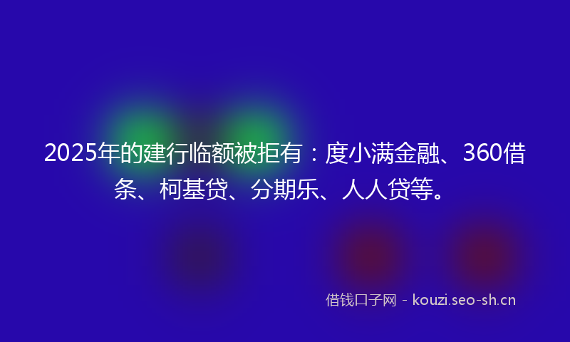 2025年的建行临额被拒有：度小满金融、360借条、柯基贷、分期乐、人人贷等。