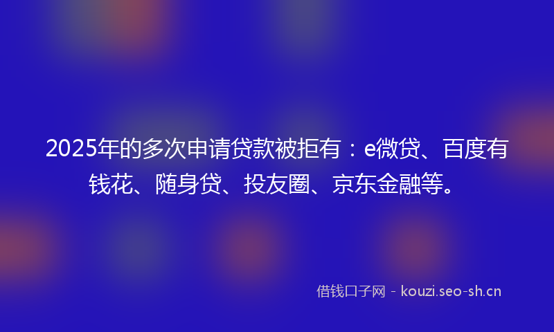 2025年的多次申请贷款被拒有：e微贷、百度有钱花、随身贷、投友圈、京东金融等。