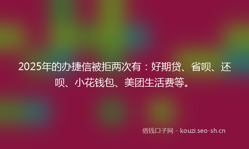 2025年的办捷信被拒两次有:好期贷、省呗、还呗、小花钱包、美团生活费等。