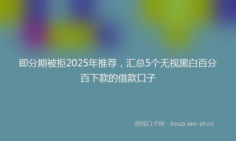 即分期被拒2025年推荐,汇总5个无视黑白百分百下款的借款口子