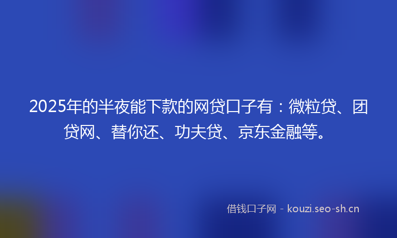 2025年的半夜能下款的网贷口子有：微粒贷、团贷网、替你还、功夫贷、京东金融等。