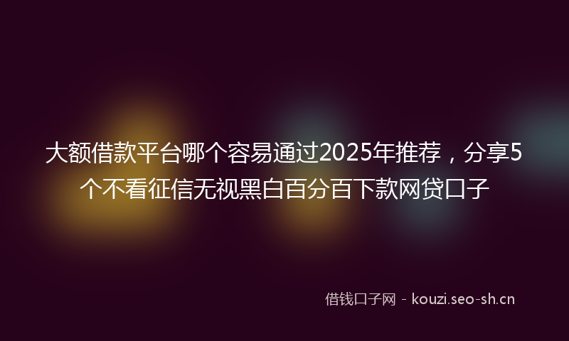 大额借款平台哪个容易通过2025年推荐，分享5个不看征信无视黑白百分百下款网贷口子