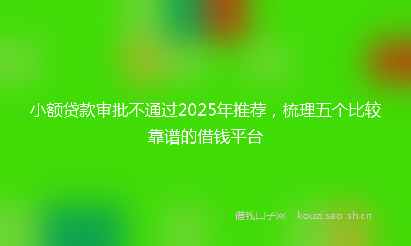 小额贷款审批不通过2025年推荐，梳理五个比较靠谱的借钱平台