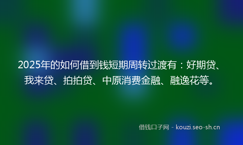 2025年的如何借到钱短期周转过渡有：好期贷、我来贷、拍拍贷、中原消费金融、融逸花等。