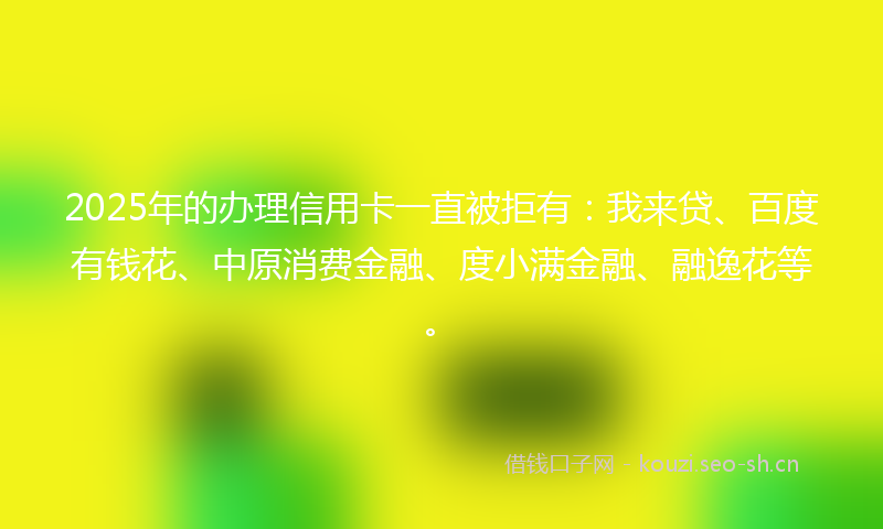 2025年的办理信用卡一直被拒有：我来贷、百度有钱花、中原消费金融、度小满金融、融逸花等。