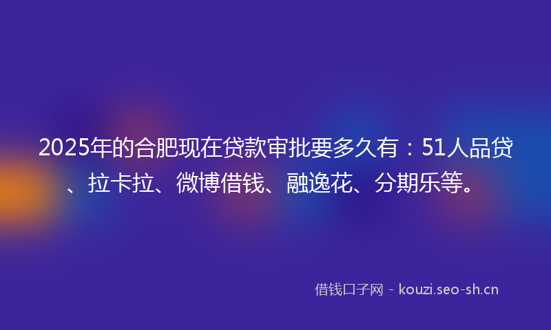 2025年的合肥现在贷款审批要多久有：51人品贷、拉卡拉、微博借钱、融逸花、分期乐等。