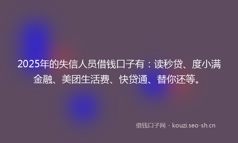 2025年的失信人员借钱口子有：读秒贷、度小满金融、美团生活费、快贷通、替你还等。