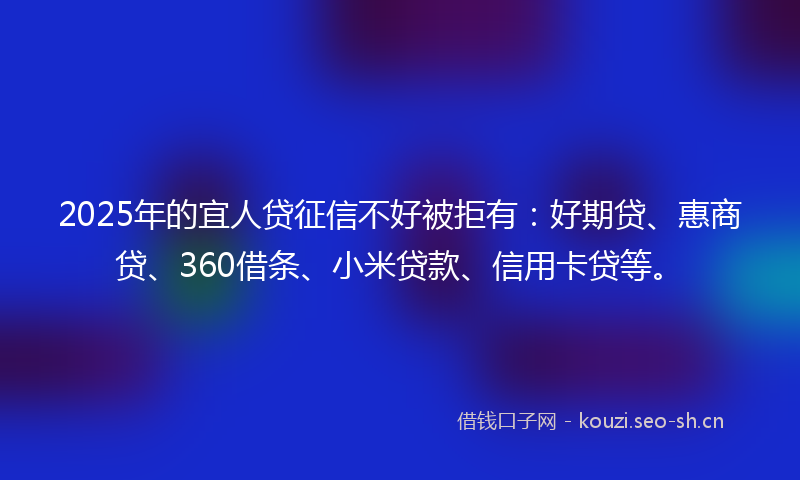 2025年的宜人贷征信不好被拒有：好期贷、惠商贷、360借条、小米贷款、信用卡贷等。