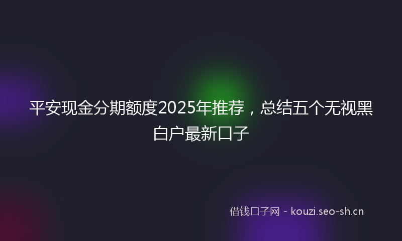 平安现金分期额度2025年推荐，总结五个无视黑白户最新口子