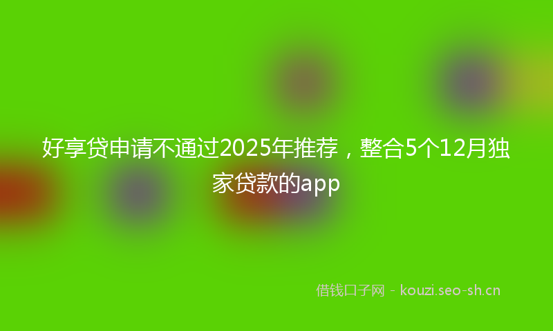 好享贷申请不通过2025年推荐,整合5个12月独家贷款的app
