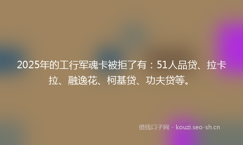 2025年的工行军魂卡被拒了有：51人品贷、拉卡拉、融逸花、柯基贷、功夫贷等。