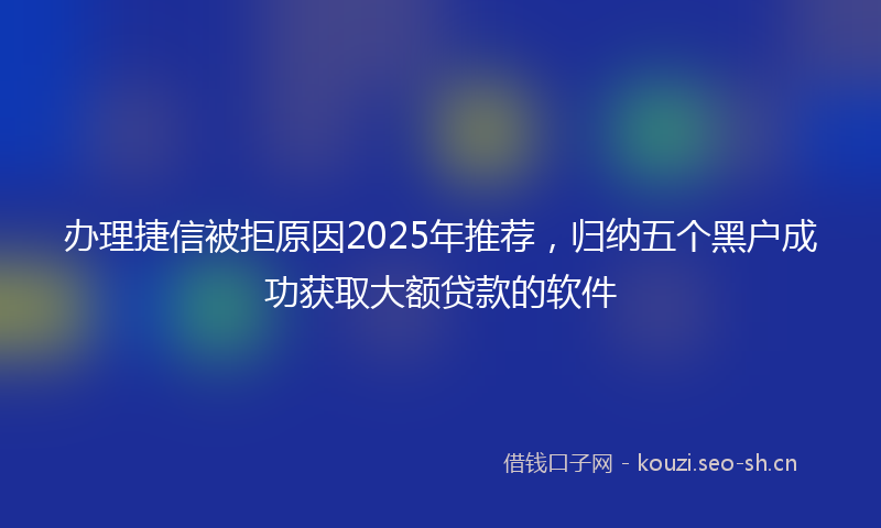 办理捷信被拒原因2025年推荐，归纳五个黑户成功获取大额贷款的软件