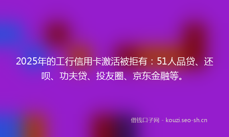 2025年的工行信用卡激活被拒有:51人品贷、还呗、功夫贷、投友圈、京东金融等。