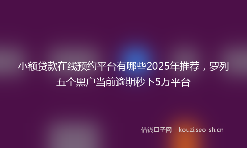 小额贷款在线预约平台有哪些2025年推荐，罗列五个黑户当前逾期秒下5万平台