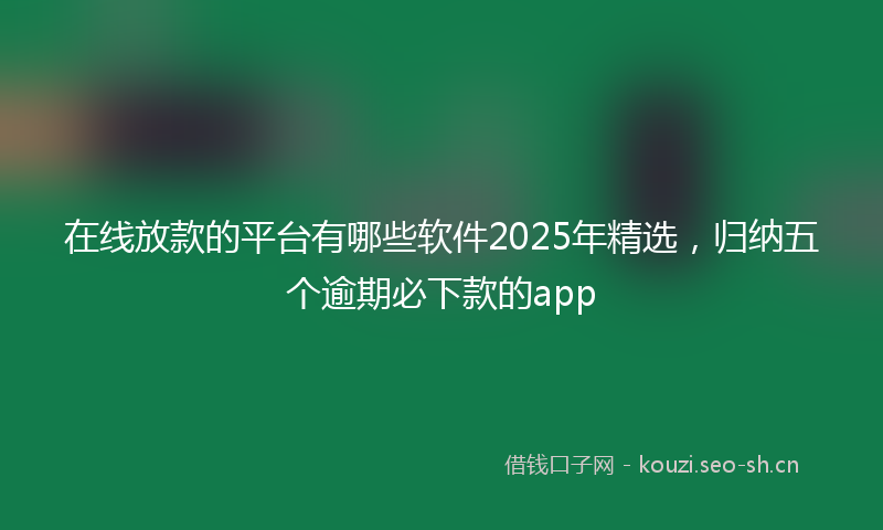 在线放款的平台有哪些软件2025年精选，归纳五个逾期必下款的app