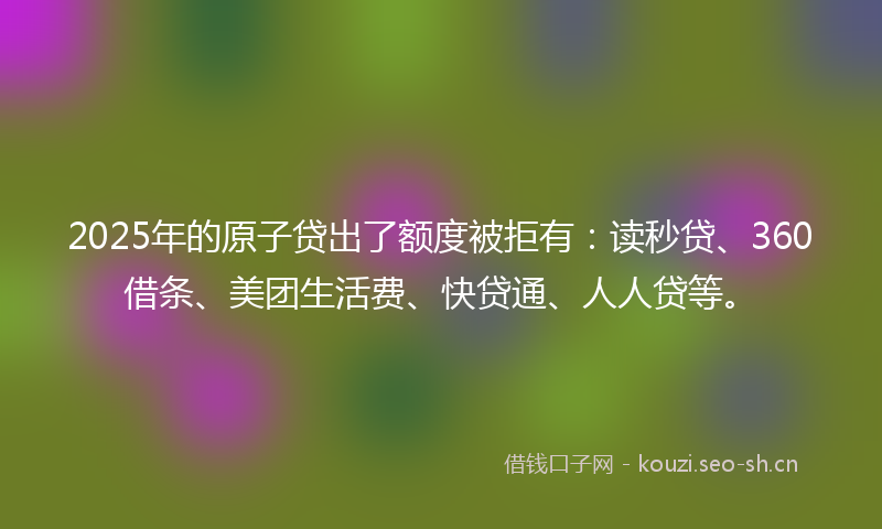 2025年的原子贷出了额度被拒有：读秒贷、360借条、美团生活费、快贷通、人人贷等。