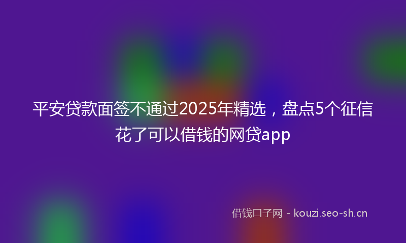 平安贷款面签不通过2025年精选，盘点5个征信花了可以借钱的网贷app