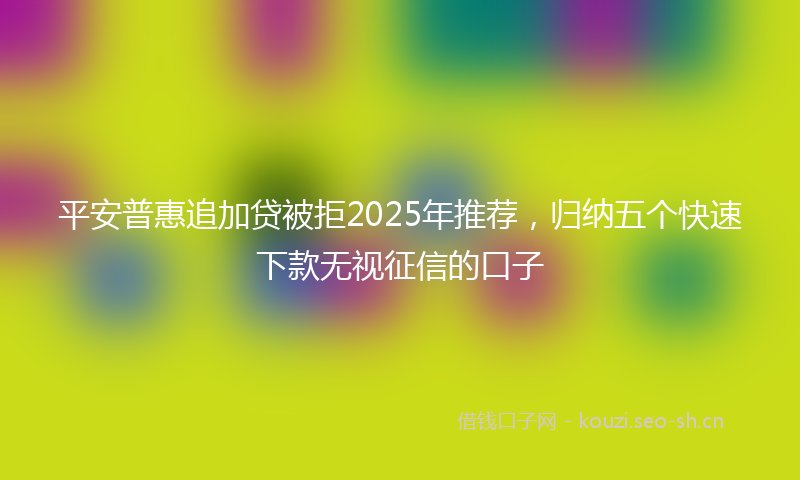 平安普惠追加贷被拒2025年推荐，归纳五个快速下款无视征信的口子
