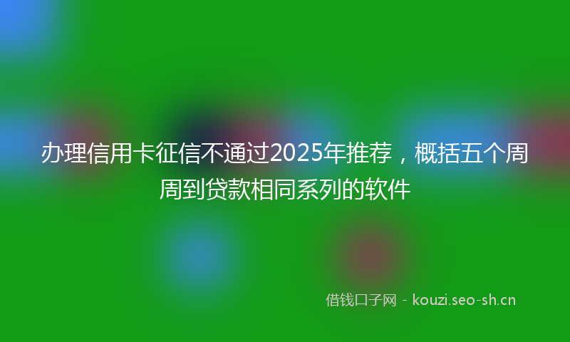 办理信用卡征信不通过2025年推荐，概括五个周周到贷款相同系列的软件