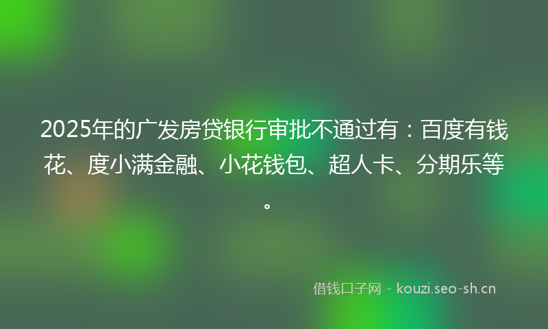 2025年的广发房贷银行审批不通过有：百度有钱花、度小满金融、小花钱包、超人卡、分期乐等。