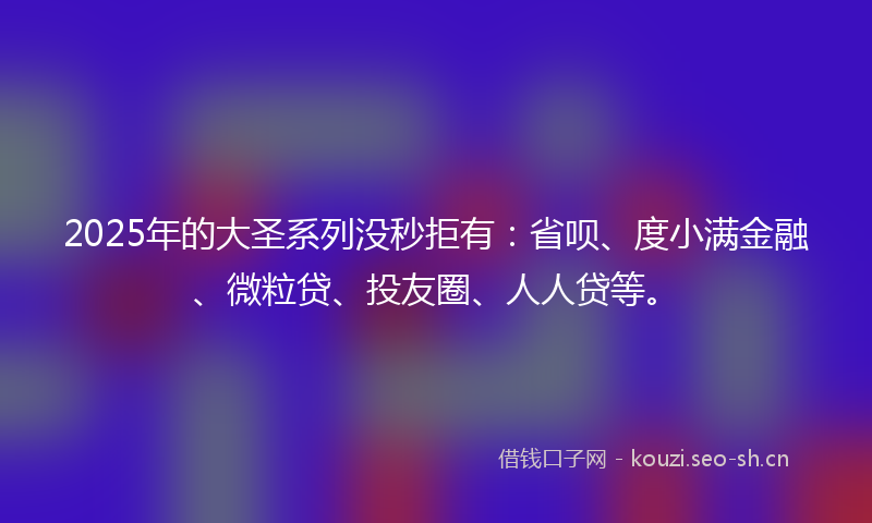 2025年的大圣系列没秒拒有：省呗、度小满金融、微粒贷、投友圈、人人贷等。
