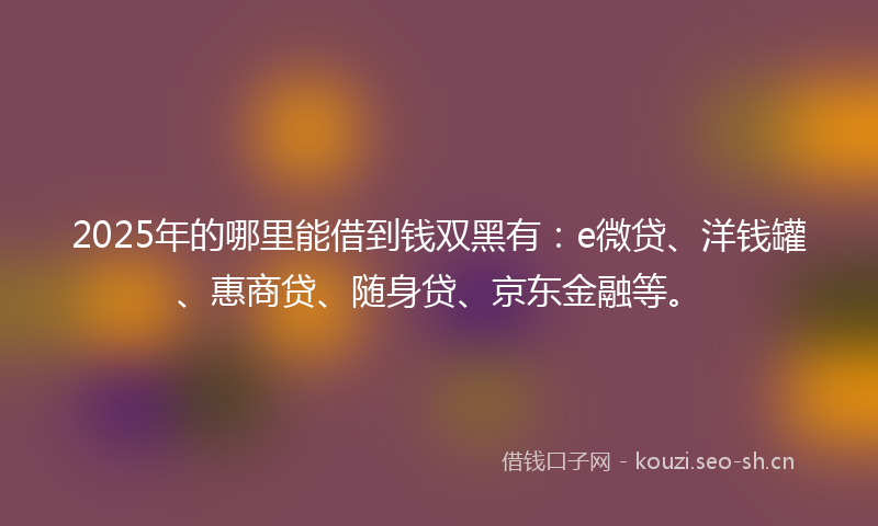2025年的哪里能借到钱双黑有：e微贷、洋钱罐、惠商贷、随身贷、京东金融等。