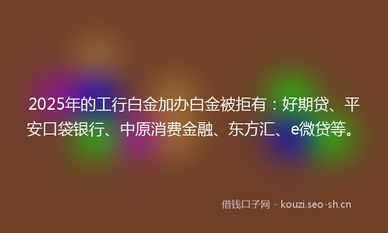 2025年的工行白金加办白金被拒有：好期贷、平安口袋银行、中原消费金融、东方汇、e微贷等。