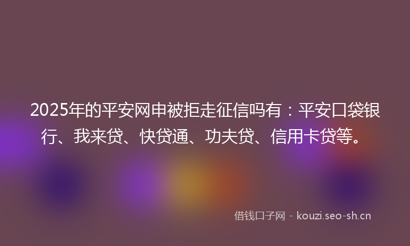 2025年的平安网申被拒走征信吗有：平安口袋银行、我来贷、快贷通、功夫贷、信用卡贷等。