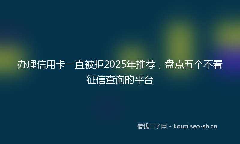 办理信用卡一直被拒2025年推荐，盘点五个不看征信查询的平台