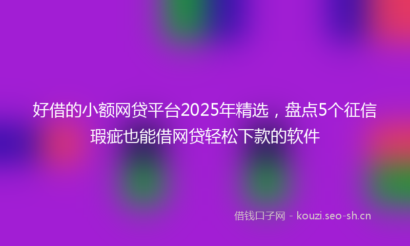 好借的小额网贷平台2025年精选，盘点5个征信瑕疵也能借网贷轻松下款的软件