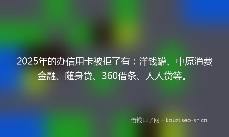 2025年的办信用卡被拒了有：洋钱罐、中原消费金融、随身贷、360借条、人人贷等。