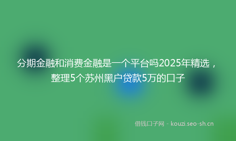 分期金融和消费金融是一个平台吗2025年精选，整理5个苏州黑户贷款5万的口子