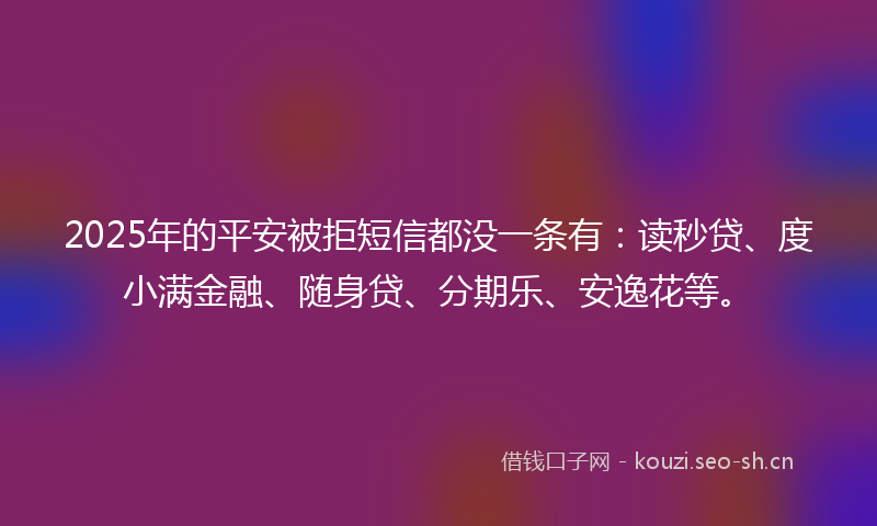2025年的平安被拒短信都没一条有：读秒贷、度小满金融、随身贷、分期乐、安逸花等。