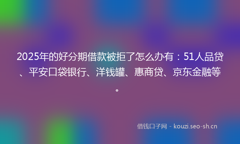 2025年的好分期借款被拒了怎么办有：51人品贷、平安口袋银行、洋钱罐、惠商贷、京东金融等。