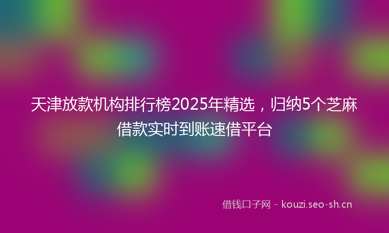 天津放款机构排行榜2025年精选,归纳5个芝麻借款实时到账速借平台