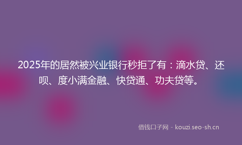 2025年的居然被兴业银行秒拒了有：滴水贷、还呗、度小满金融、快贷通、功夫贷等。