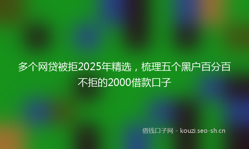 多个网贷被拒2025年精选，梳理五个黑户百分百不拒的2000借款口子