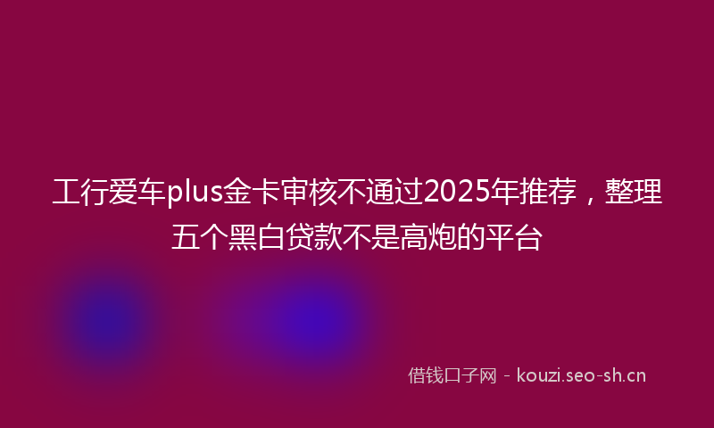 工行爱车plus金卡审核不通过2025年推荐，整理五个黑白贷款不是高炮的平台