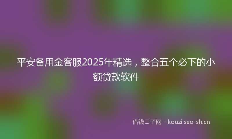 平安备用金客服2025年精选，整合五个必下的小额贷款软件