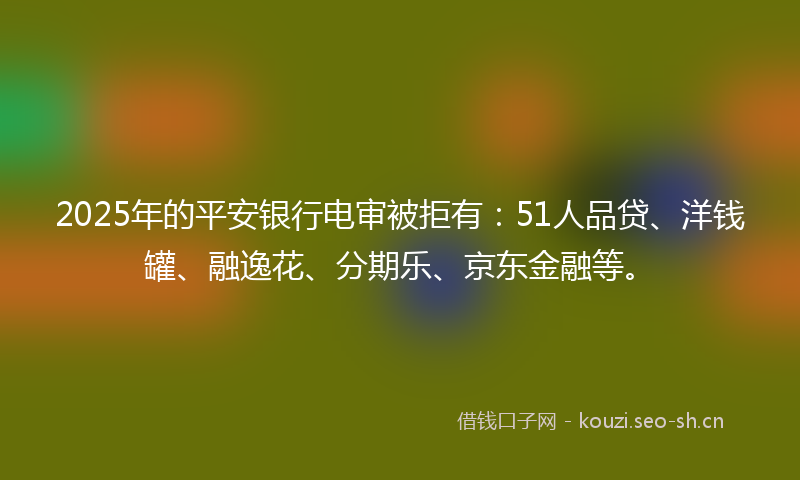 2025年的平安银行电审被拒有：51人品贷、洋钱罐、融逸花、分期乐、京东金融等。