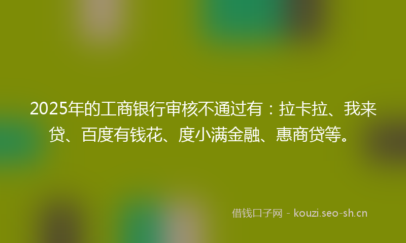 2025年的工商银行审核不通过有：拉卡拉、我来贷、百度有钱花、度小满金融、惠商贷等。