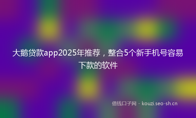 大鹅贷款app2025年推荐，整合5个新手机号容易下款的软件