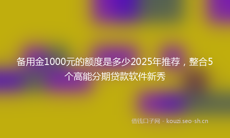 备用金1000元的额度是多少2025年推荐，整合5个高能分期贷款软件新秀