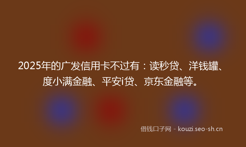 2025年的广发信用卡不过有：读秒贷、洋钱罐、度小满金融、平安i贷、京东金融等。