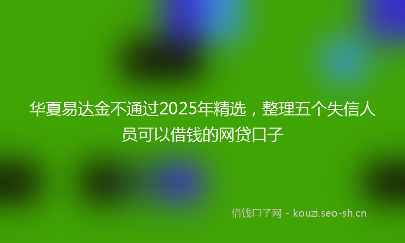 华夏易达金不通过2025年精选，整理五个失信人员可以借钱的网贷口子