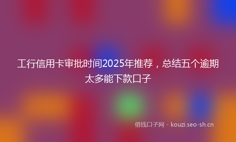 工行信用卡审批时间2025年推荐，总结五个逾期太多能下款口子