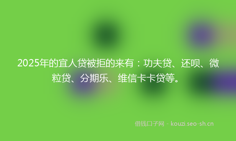 2025年的宜人贷被拒的来有：功夫贷、还呗、微粒贷、分期乐、维信卡卡贷等。