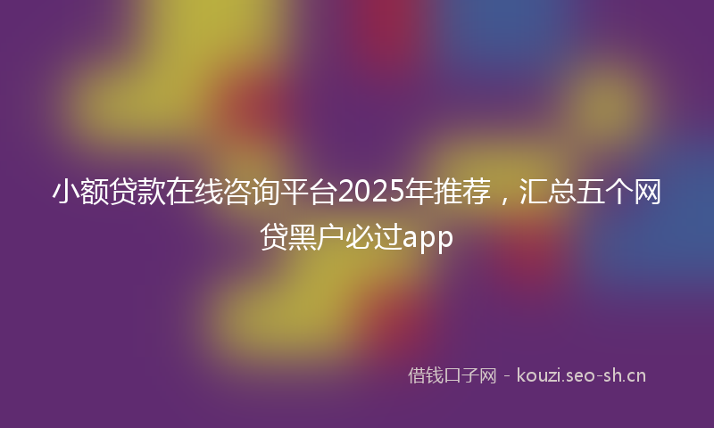 小额贷款在线咨询平台2025年推荐，汇总五个网贷黑户必过app